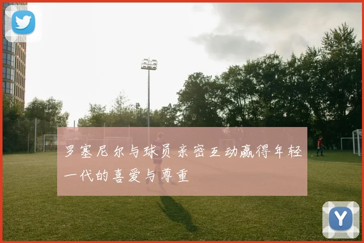 罗塞尼尔与球员亲密互动赢得年轻一代的喜爱与尊重