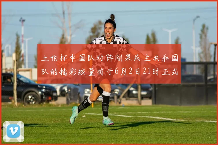 土伦杯中国队对阵刚果民主共和国队的精彩较量将于6月2日21时正式开启