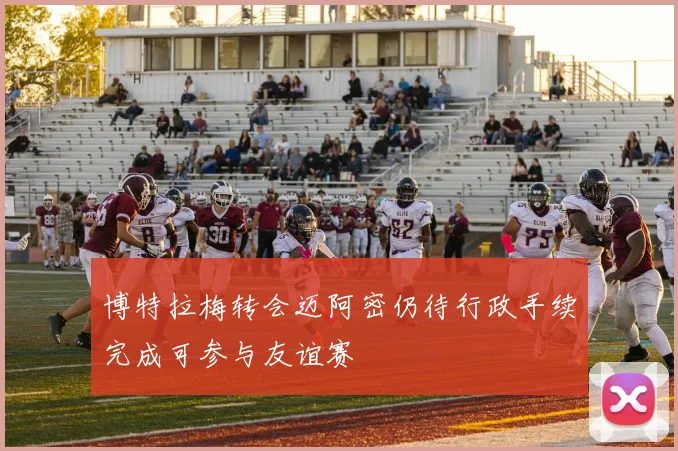 博特拉梅转会迈阿密仍待行政手续完成可参与友谊赛