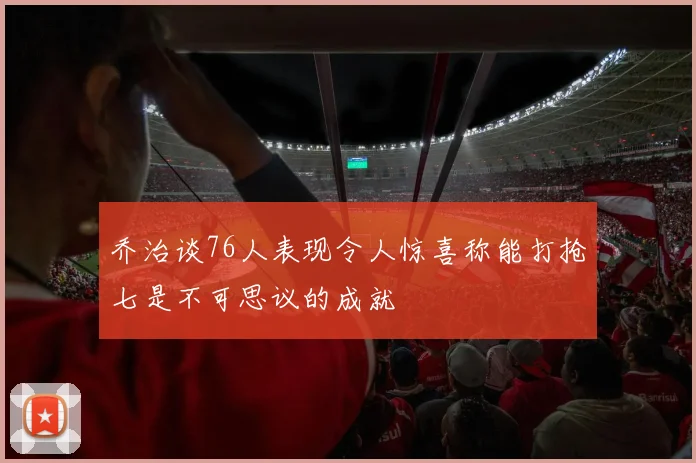 乔治谈76人表现令人惊喜称能打抢七是不可思议的成就