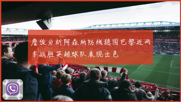 詹俊分析阿森纳防线稳固巴黎近两季战胜英超球队表现出色