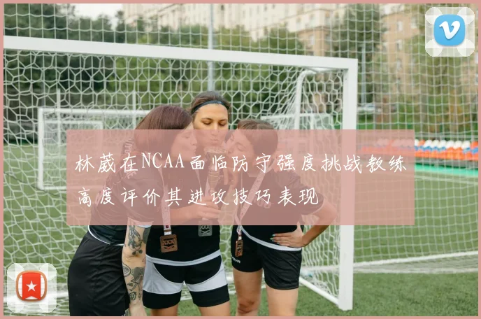 林葳在NCAA面临防守强度挑战教练高度评价其进攻技巧表现