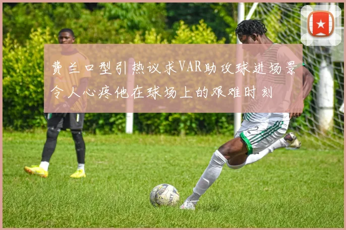费兰口型引热议求VAR助攻球进场景令人心疼他在球场上的艰难时刻