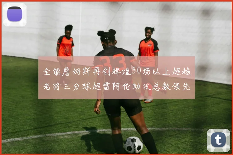 全能詹姆斯再创辉煌50场以上超越老将三分球超雷阿伦助攻总数领先隆多