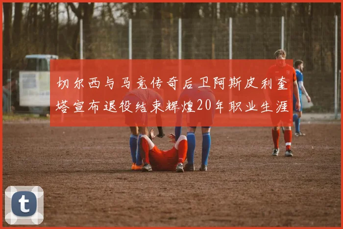 切尔西与马竞传奇后卫阿斯皮利奎塔宣布退役结束辉煌20年职业生涯