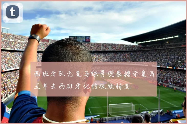西班牙队无皇马球员现象揭示皇马五年去西班牙化的极致转变