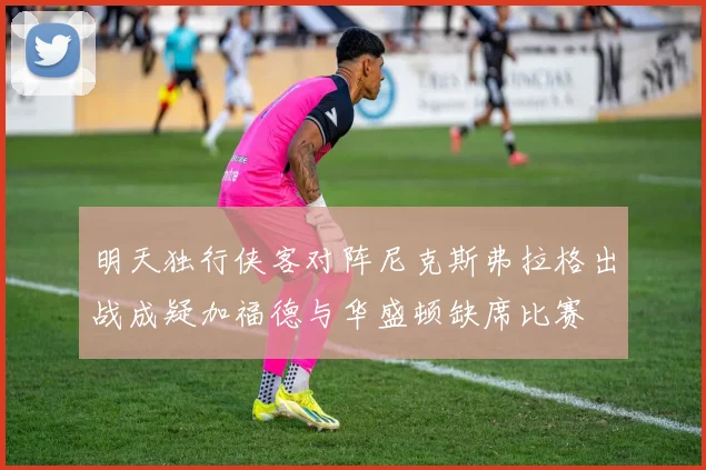 明天独行侠客对阵尼克斯弗拉格出战成疑加福德与华盛顿缺席比赛