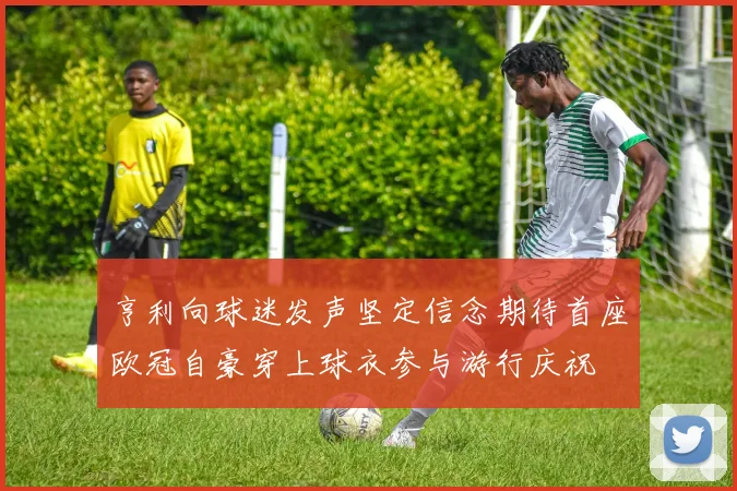 亨利向球迷发声坚定信念期待首座欧冠自豪穿上球衣参与游行庆祝