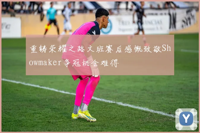 重铸荣耀之路文班赛后感慨致敬Showmaker争冠机会难得