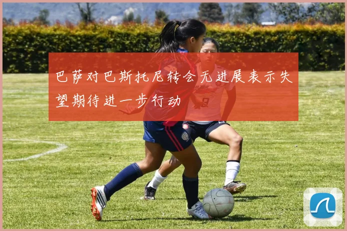 巴萨对巴斯托尼转会无进展表示失望期待进一步行动
