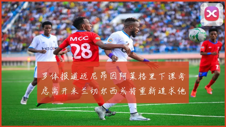 罗体报道迈尼昂因阿莱格里下课考虑离开米兰切尔西或将重新追求他